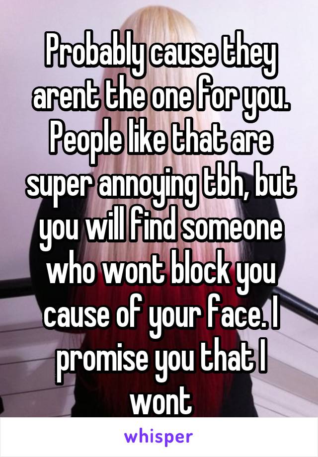 Probably cause they arent the one for you. People like that are super annoying tbh, but you will find someone who wont block you cause of your face. I promise you that I wont