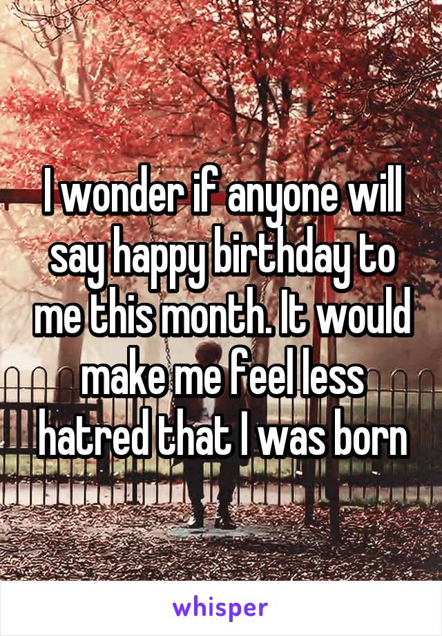 I wonder if anyone will say happy birthday to me this month. It would make me feel less hatred that I was born