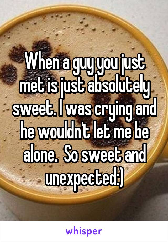 When a guy you just met is just absolutely sweet. I was crying and he wouldn't let me be alone.  So sweet and unexpected:)