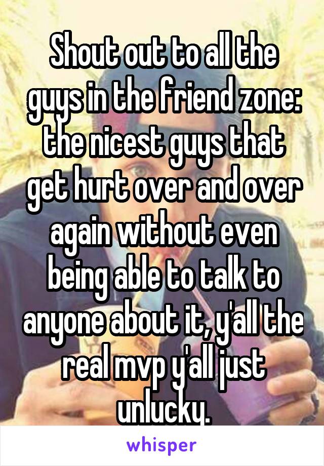 Shout out to all the guys in the friend zone: the nicest guys that get hurt over and over again without even being able to talk to anyone about it, y'all the real mvp y'all just unlucky.