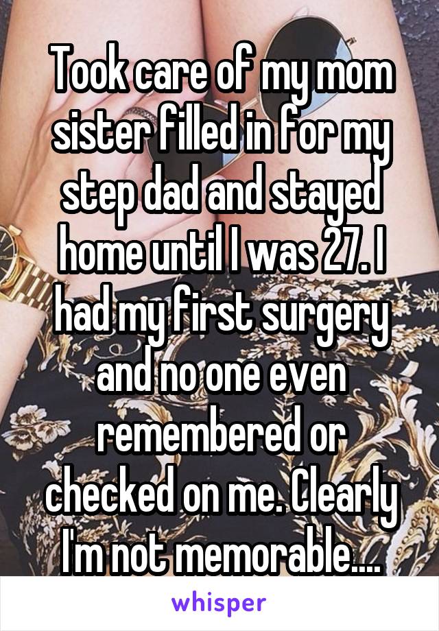 Took care of my mom sister filled in for my step dad and stayed home until I was 27. I had my first surgery and no one even remembered or checked on me. Clearly I'm not memorable....