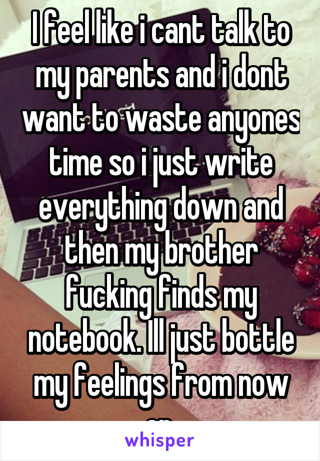 I feel like i cant talk to my parents and i dont want to waste anyones time so i just write everything down and then my brother fucking finds my notebook. Ill just bottle my feelings from now on.