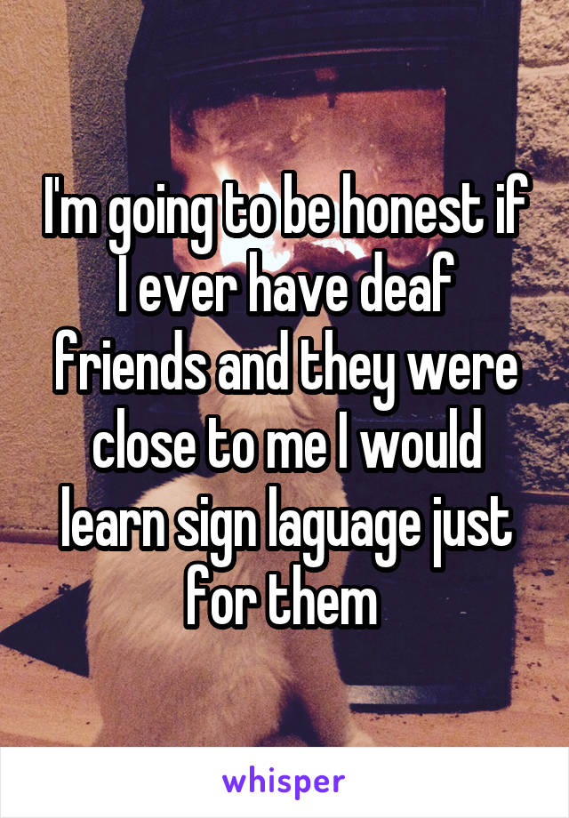 I'm going to be honest if I ever have deaf friends and they were close to me I would learn sign laguage just for them 