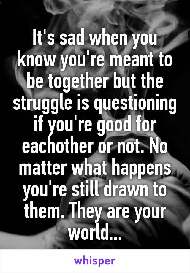 It's sad when you know you're meant to be together but the struggle is questioning if you're good for eachother or not. No matter what happens you're still drawn to them. They are your world...