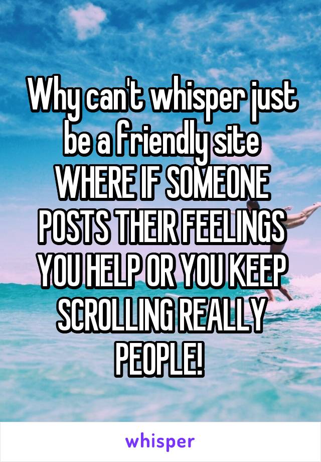 Why can't whisper just be a friendly site WHERE IF SOMEONE POSTS THEIR FEELINGS YOU HELP OR YOU KEEP SCROLLING REALLY PEOPLE! 