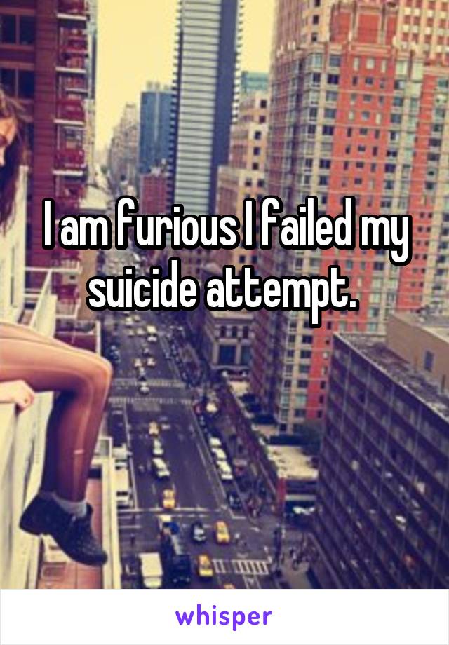 I am furious I failed my suicide attempt. 

