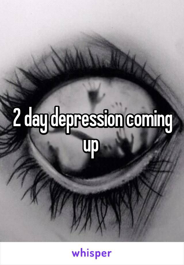 2 day depression coming up 