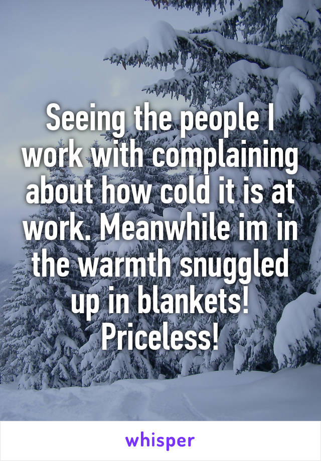 Seeing the people I work with complaining about how cold it is at work. Meanwhile im in the warmth snuggled up in blankets! Priceless!