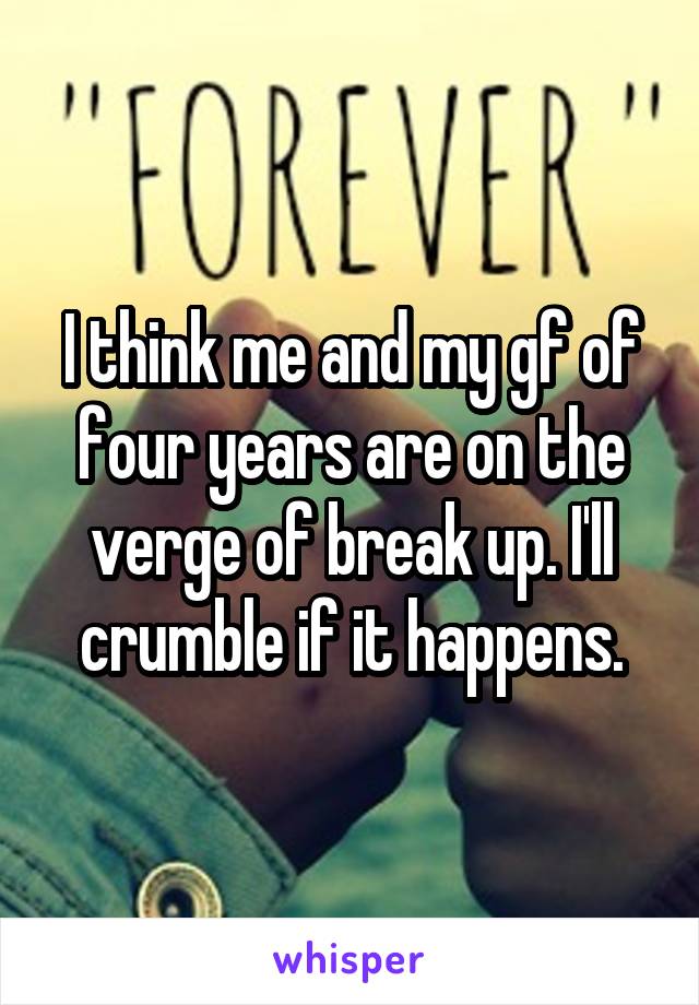 I think me and my gf of four years are on the verge of break up. I'll crumble if it happens.