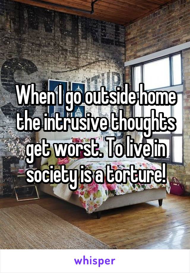 When I go outside home the intrusive thoughts get worst. To live in society is a torture!