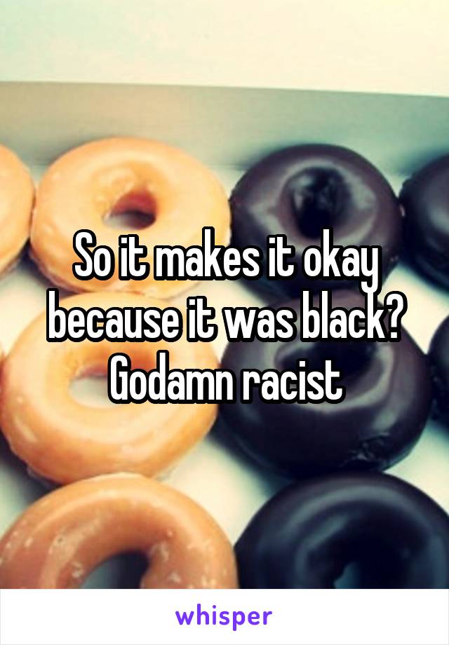 So it makes it okay because it was black? Godamn racist