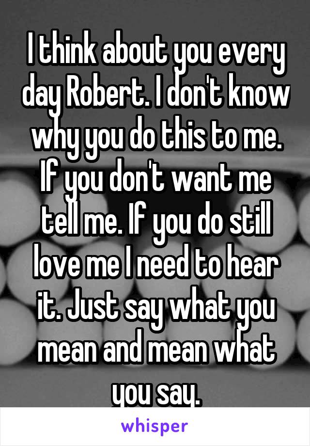 I think about you every day Robert. I don't know why you do this to me. If you don't want me tell me. If you do still love me I need to hear it. Just say what you mean and mean what you say.