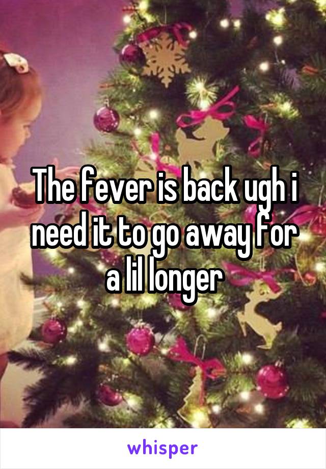 The fever is back ugh i need it to go away for a lil longer