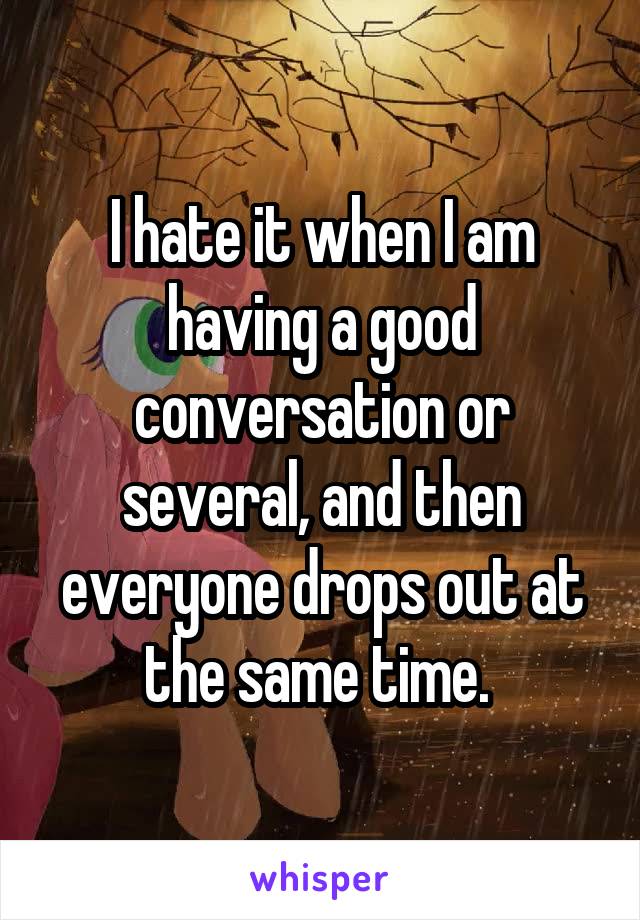 I hate it when I am having a good conversation or several, and then everyone drops out at the same time. 