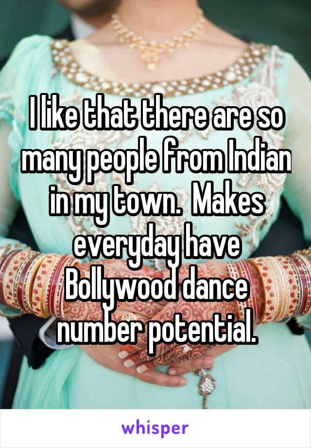 I like that there are so many people from Indian in my town.  Makes everyday have Bollywood dance number potential.