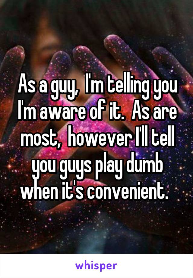 As a guy,  I'm telling you I'm aware of it.  As are most,  however I'll tell you guys play dumb when it's convenient.  