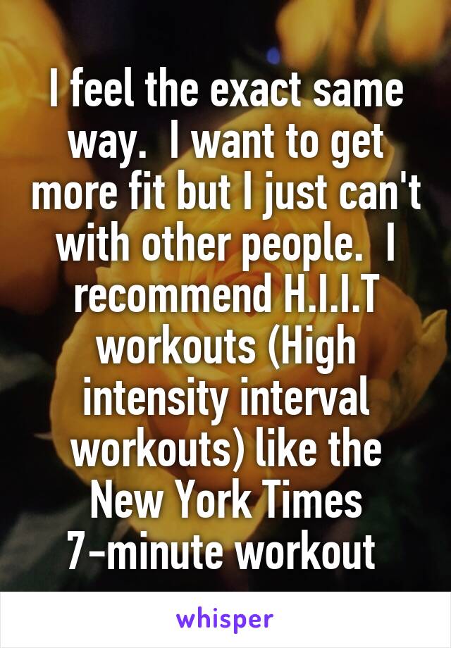 I feel the exact same way.  I want to get more fit but I just can't with other people.  I recommend H.I.I.T workouts (High intensity interval workouts) like the New York Times 7-minute workout 