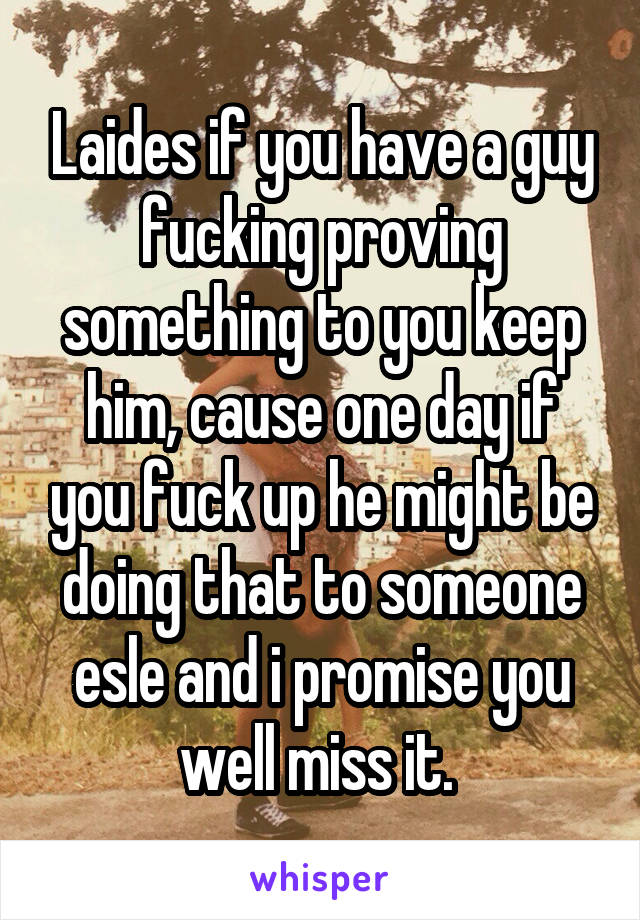 Laides if you have a guy fucking proving something to you keep him, cause one day if you fuck up he might be doing that to someone esle and i promise you well miss it. 