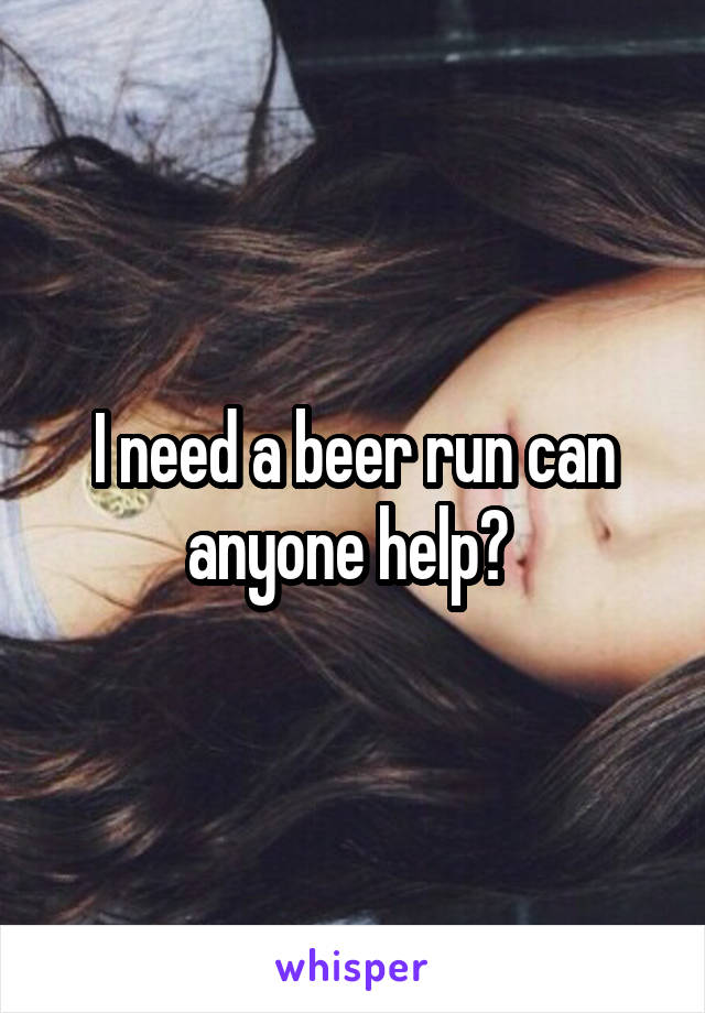 I need a beer run can anyone help? 