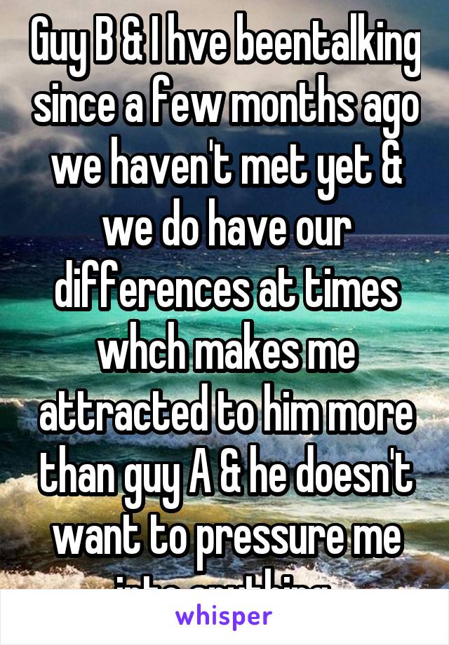 Guy B & I hve beentalking since a few months ago we haven't met yet & we do have our differences at times whch makes me attracted to him more than guy A & he doesn't want to pressure me into anything 