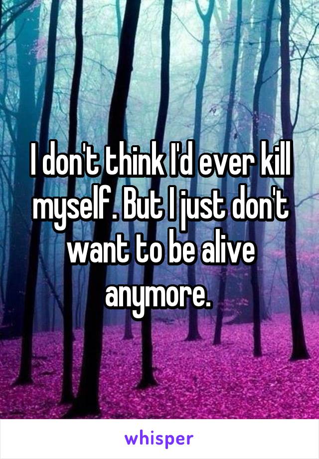 I don't think I'd ever kill myself. But I just don't want to be alive anymore. 