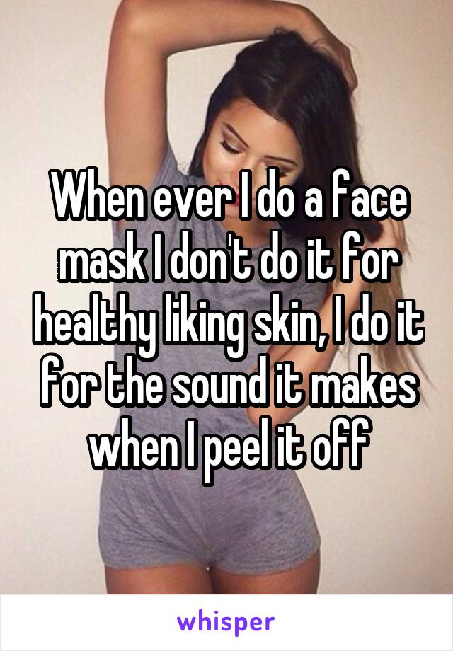 When ever I do a face mask I don't do it for healthy liking skin, I do it for the sound it makes when I peel it off