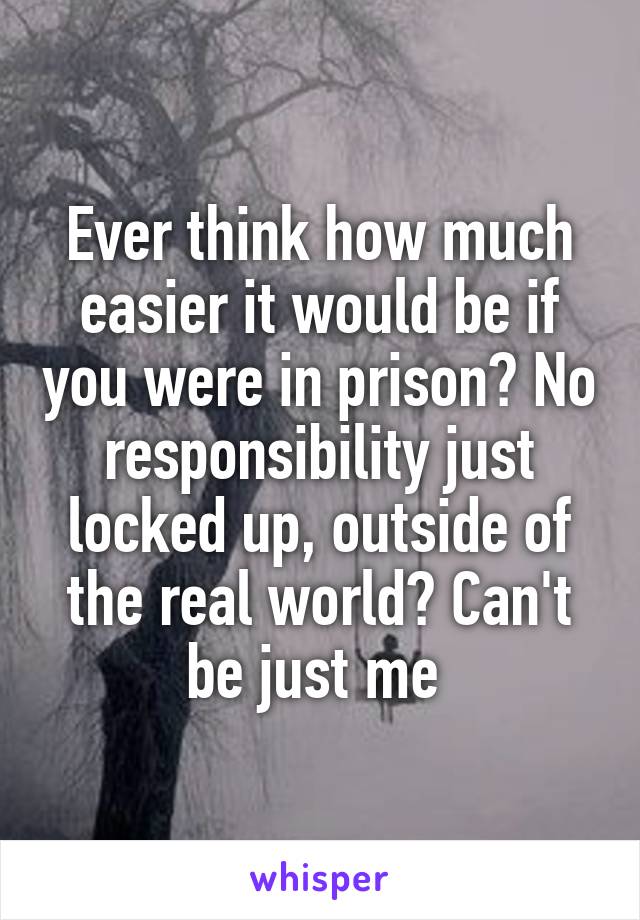 Ever think how much easier it would be if you were in prison? No responsibility just locked up, outside of the real world? Can't be just me 