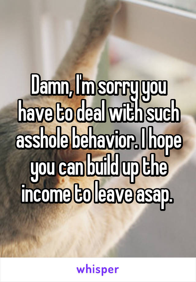 Damn, I'm sorry you have to deal with such asshole behavior. I hope you can build up the income to leave asap. 