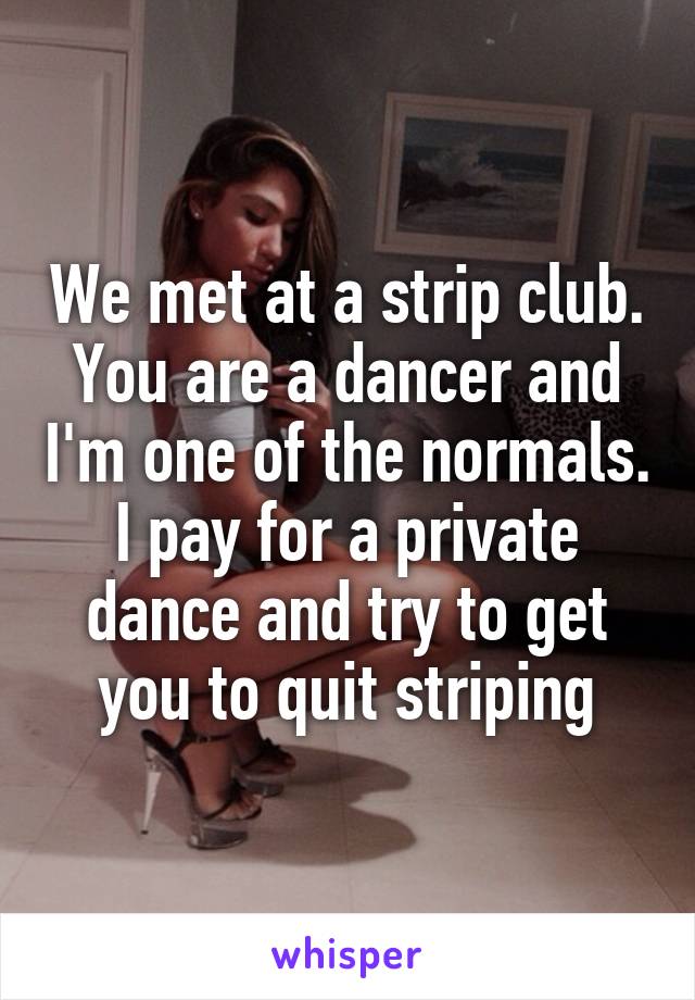 We met at a strip club.
You are a dancer and I'm one of the normals. I pay for a private dance and try to get you to quit striping