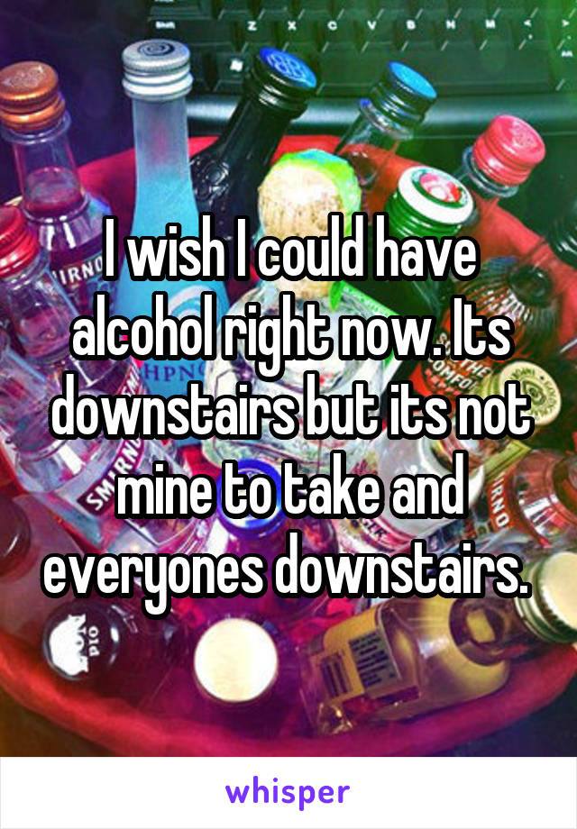 I wish I could have alcohol right now. Its downstairs but its not mine to take and everyones downstairs. 