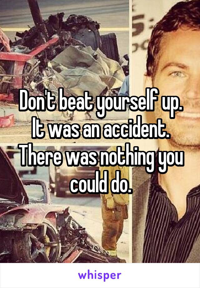 Don't beat yourself up. It was an accident. There was nothing you could do.