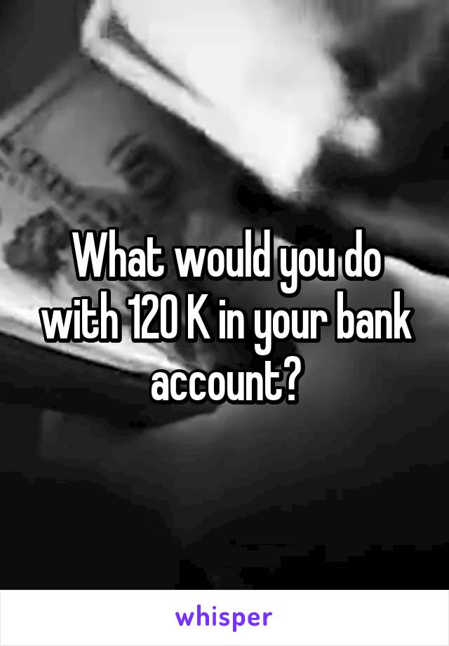 What would you do with 120 K in your bank account?