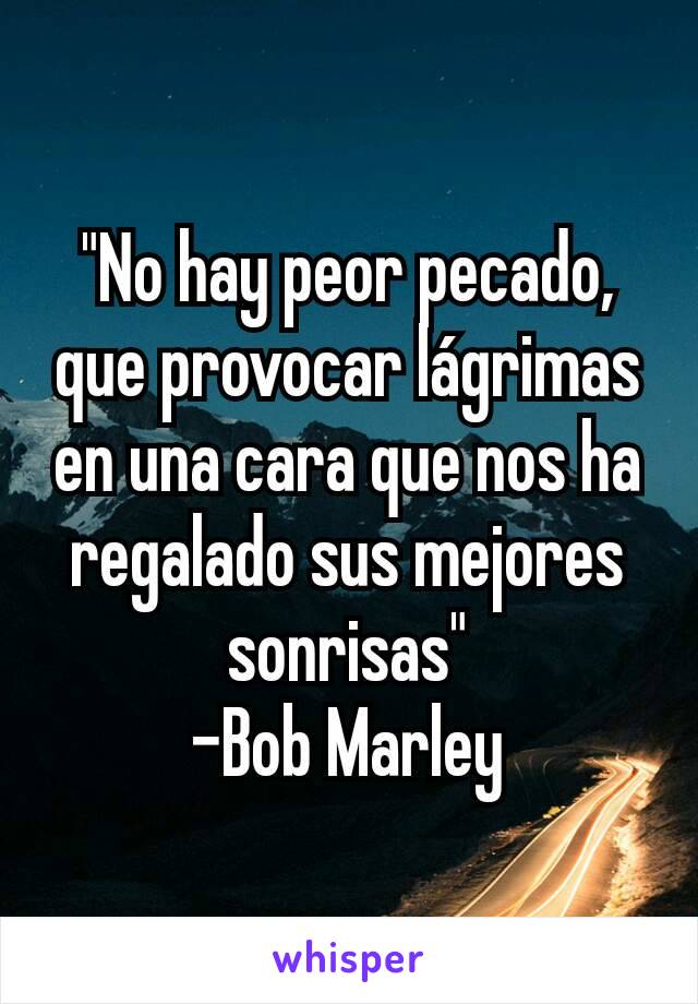 "No hay peor pecado, que provocar lágrimas en una cara que nos ha regalado sus mejores sonrisas"
-Bob Marley