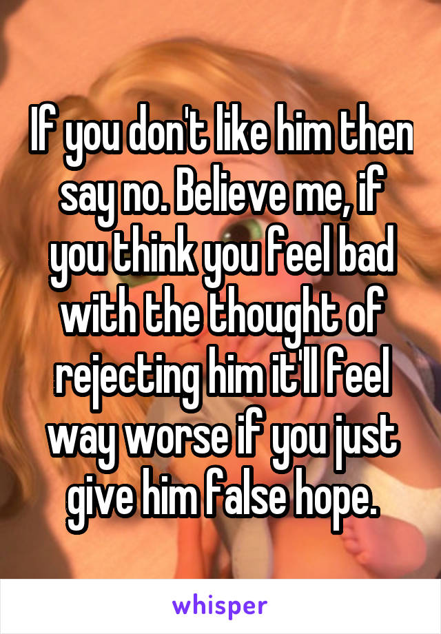 If you don't like him then say no. Believe me, if you think you feel bad with the thought of rejecting him it'll feel way worse if you just give him false hope.