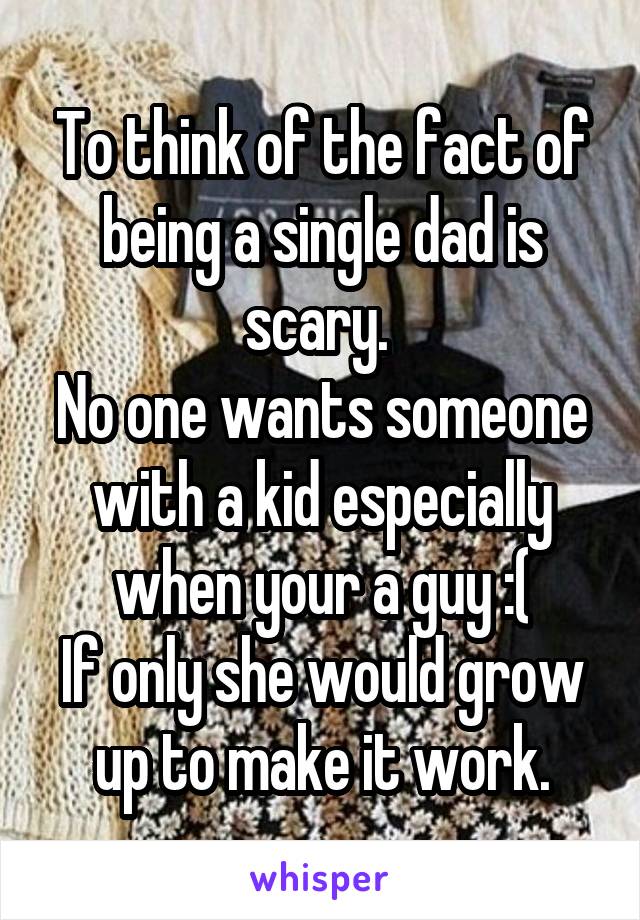 To think of the fact of being a single dad is scary. 
No one wants someone with a kid especially when your a guy :(
If only she would grow up to make it work.