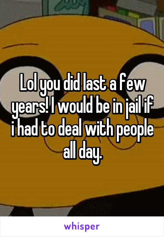 Lol you did last a few years! I would be in jail if i had to deal with people all day.