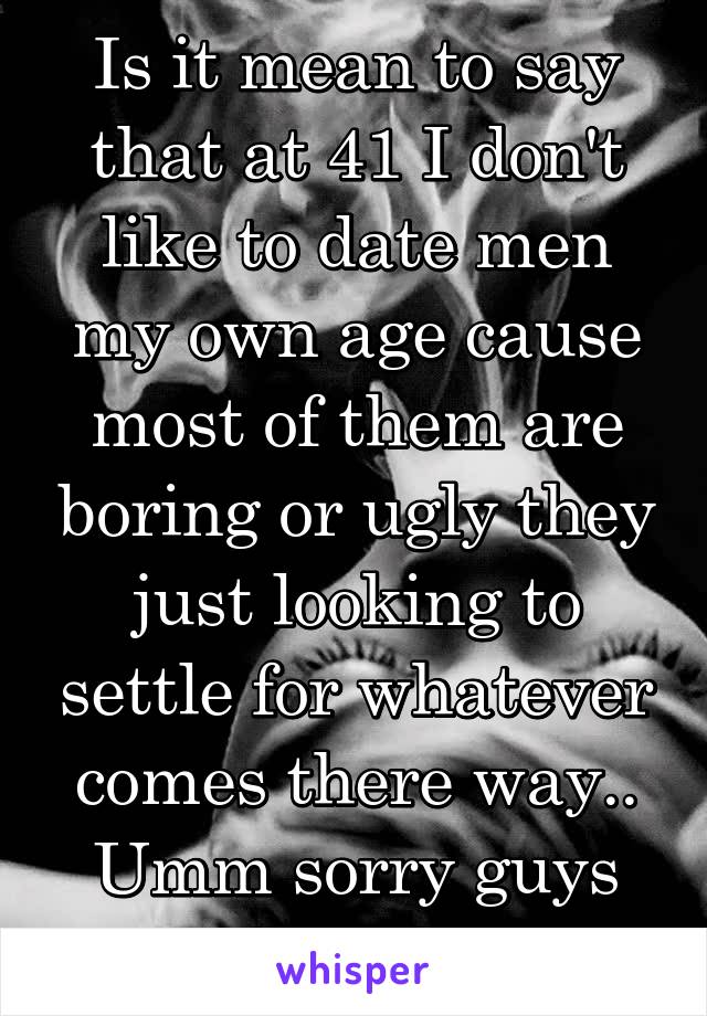 Is it mean to say that at 41 I don't like to date men my own age cause most of them are boring or ugly they just looking to settle for whatever comes there way.. Umm sorry guys that's not me 