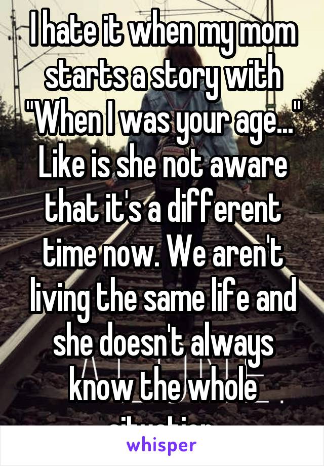 I hate it when my mom starts a story with "When I was your age..." Like is she not aware that it's a different time now. We aren't living the same life and she doesn't always know the whole situation.