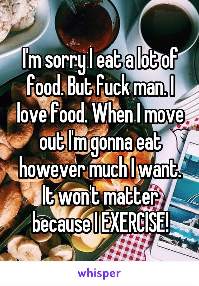 I'm sorry I eat a lot of food. But fuck man. I love food. When I move out I'm gonna eat however much I want. It won't matter because I EXERCISE!