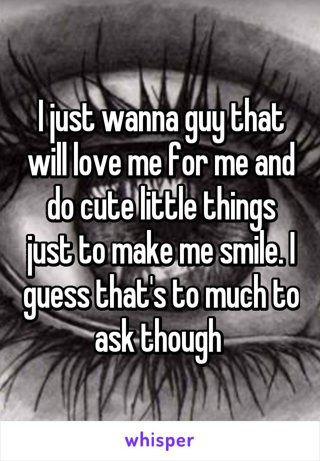 I just wanna guy that will love me for me and do cute little things just to make me smile. I guess that's to much to ask though 