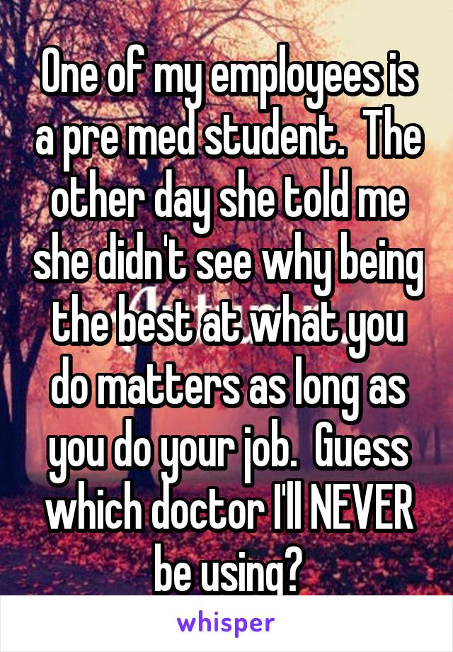 One of my employees is a pre med student.  The other day she told me she didn't see why being the best at what you do matters as long as you do your job.  Guess which doctor I'll NEVER be using?