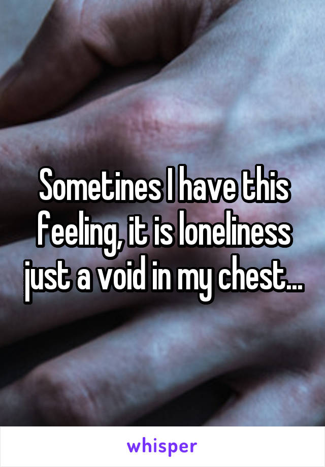 Sometines I have this feeling, it is loneliness just a void in my chest...