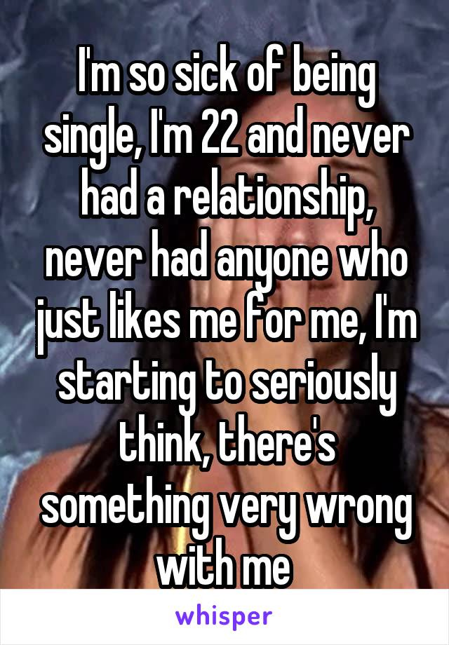 I'm so sick of being single, I'm 22 and never had a relationship, never had anyone who just likes me for me, I'm starting to seriously think, there's something very wrong with me 