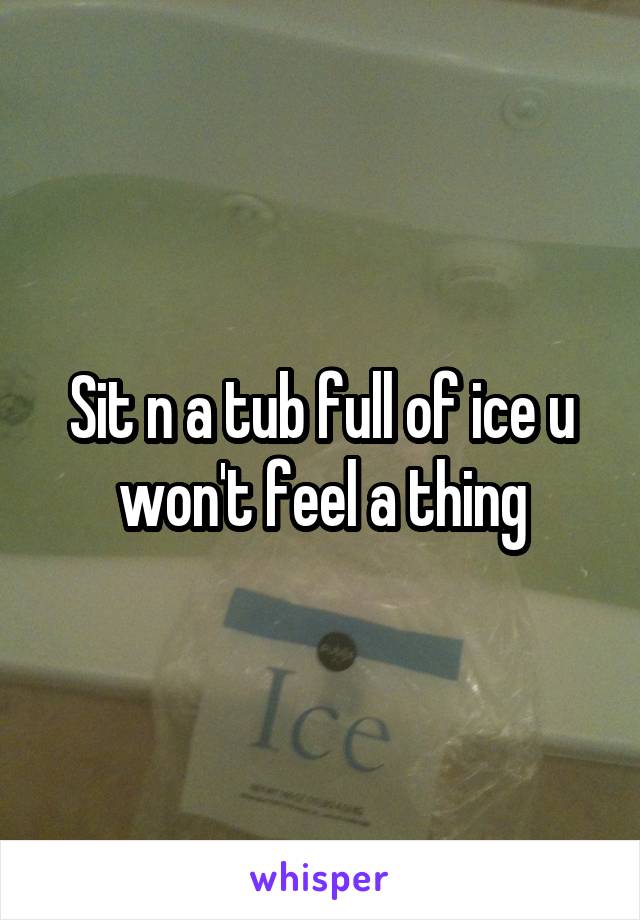 Sit n a tub full of ice u won't feel a thing