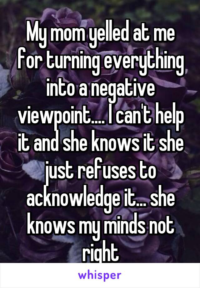 My mom yelled at me for turning everything into a negative viewpoint.... I can't help it and she knows it she just refuses to acknowledge it... she knows my minds not right