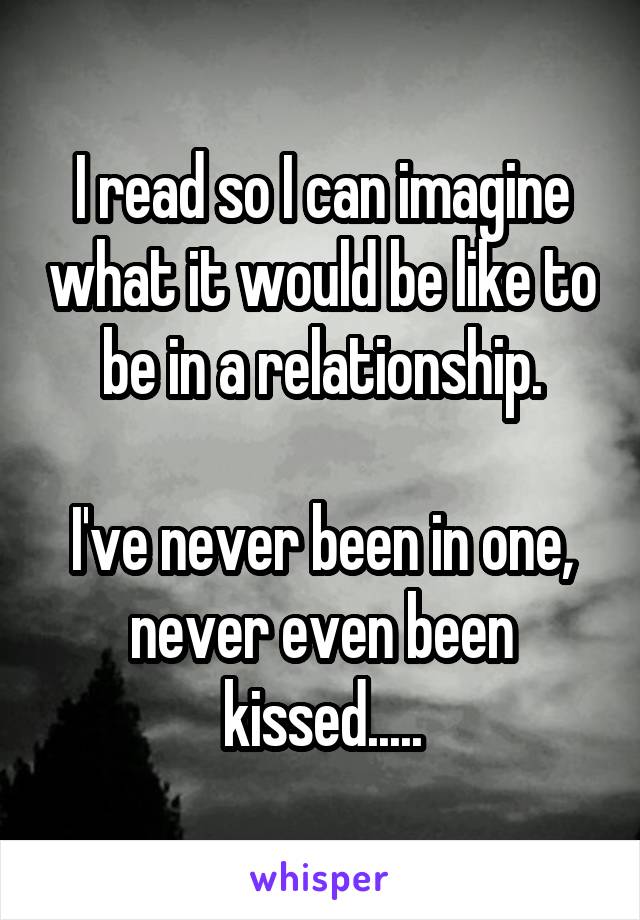 I read so I can imagine what it would be like to be in a relationship.

I've never been in one, never even been kissed.....