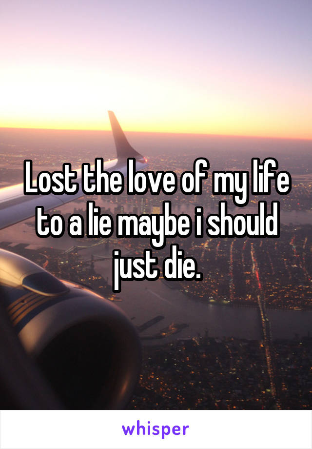 Lost the love of my life to a lie maybe i should just die.