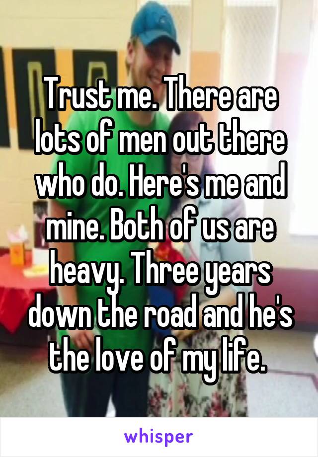 Trust me. There are lots of men out there who do. Here's me and mine. Both of us are heavy. Three years down the road and he's the love of my life. 