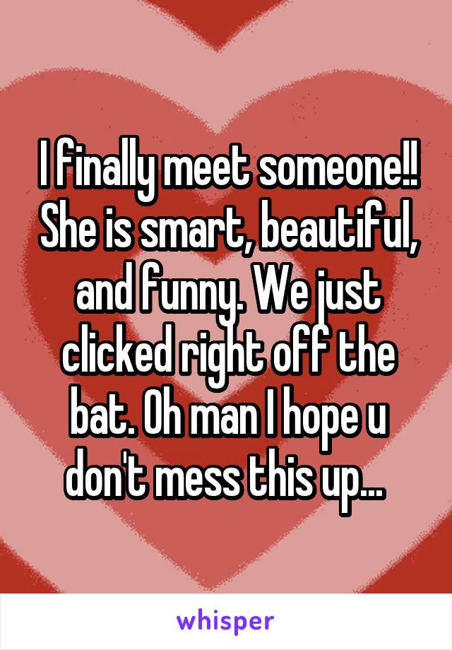 I finally meet someone!! She is smart, beautiful, and funny. We just clicked right off the bat. Oh man I hope u don't mess this up... 