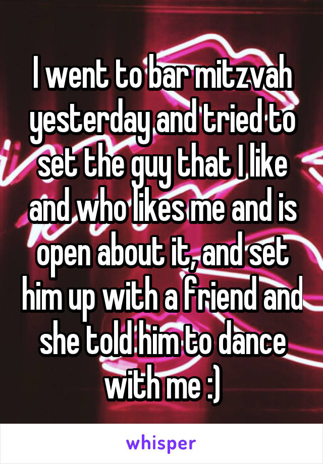 I went to bar mitzvah yesterday and tried to set the guy that I like and who likes me and is open about it, and set him up with a friend and she told him to dance with me :)